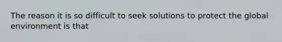 The reason it is so difficult to seek solutions to protect the global environment is that