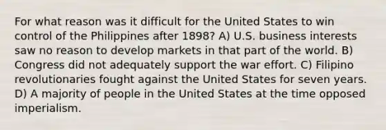 For what reason was it difficult for the United States to win control of the Philippines after 1898? A) U.S. business interests saw no reason to develop markets in that part of the world. B) Congress did not adequately support the war effort. C) Filipino revolutionaries fought against the United States for seven years. D) A majority of people in the United States at the time opposed imperialism.