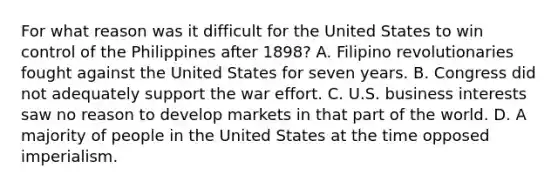 For what reason was it difficult for the United States to win control of the Philippines after 1898? A. Filipino revolutionaries fought against the United States for seven years. B. Congress did not adequately support the war effort. C. U.S. business interests saw no reason to develop markets in that part of the world. D. A majority of people in the United States at the time opposed imperialism.