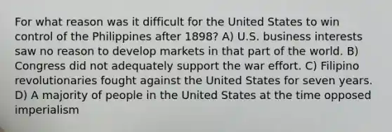 For what reason was it difficult for the United States to win control of the Philippines after 1898? A) U.S. business interests saw no reason to develop markets in that part of the world. B) Congress did not adequately support the war effort. C) Filipino revolutionaries fought against the United States for seven years. D) A majority of people in the United States at the time opposed imperialism