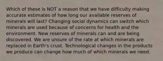 Which of these is NOT a reason that we have difficulty making accurate estimates of how long our available reserves of minerals will last? Changing social dynamics can switch which minerals are used because of concerns for health and the environment. New reserves of minerals can and are being discovered. We are unsure of the rate at which minerals are replaced in Earth's crust. Technological changes in the products we produce can change how much of which minerals we need.