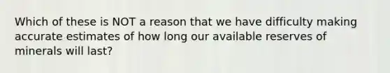 Which of these is NOT a reason that we have difficulty making accurate estimates of how long our available reserves of minerals will last?