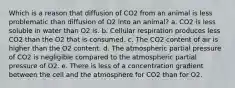 Which is a reason that diffusion of CO2 from an animal is less problematic than diffusion of O2 into an animal? a. CO2 is less soluble in water than O2 is. b. Cellular respiration produces less CO2 than the O2 that is consumed. c. The CO2 content of air is higher than the O2 content. d. The atmospheric partial pressure of CO2 is negligible compared to the atmospheric partial pressure of O2. e. There is less of a concentration gradient between the cell and the atmosphere for CO2 than for O2.