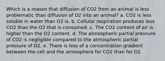 Which is a reason that diffusion of CO2 from an animal is less problematic than diffusion of O2 into an animal? a. CO2 is less soluble in water than O2 is. b. Cellular respiration produces less CO2 than the O2 that is consumed. c. The CO2 content of air is higher than the O2 content. d. The atmospheric partial pressure of CO2 is negligible compared to the atmospheric partial pressure of O2. e. There is less of a concentration gradient between the cell and the atmosphere for CO2 than for O2.