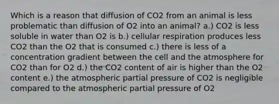 Which is a reason that diffusion of CO2 from an animal is less problematic than diffusion of O2 into an animal? a.) CO2 is less soluble in water than O2 is b.) cellular respiration produces less CO2 than the O2 that is consumed c.) there is less of a concentration gradient between the cell and the atmosphere for CO2 than for O2 d.) the CO2 content of air is higher than the O2 content e.) the atmospheric partial pressure of CO2 is negligible compared to the atmospheric partial pressure of O2