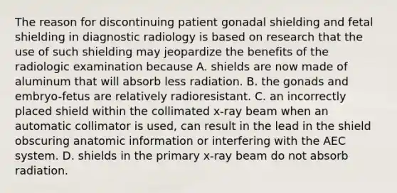 The reason for discontinuing patient gonadal shielding and fetal shielding in diagnostic radiology is based on research that the use of such shielding may jeopardize the benefits of the radiologic examination because A. shields are now made of aluminum that will absorb less radiation. B. the gonads and embryo-fetus are relatively radioresistant. C. an incorrectly placed shield within the collimated x-ray beam when an automatic collimator is used, can result in the lead in the shield obscuring anatomic information or interfering with the AEC system. D. shields in the primary x-ray beam do not absorb radiation.