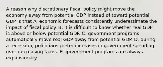 A reason why discretionary fiscal policy might move the economy away from potential GDP instead of toward potential GDP is that A. economic forecasts consistently underestimate the impact of fiscal policy. B. it is difficult to know whether real GDP is above or below potential GDP. C. government programs automatically move real GDP away from potential GDP. D. during a​ recession, politicians prefer increases in government spending over decreasing taxes. E. government programs are always expansionary.