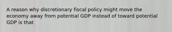 A reason why discretionary fiscal policy might move the economy away from potential GDP instead of toward potential GDP is that