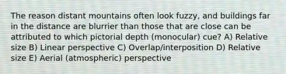 The reason distant mountains often look fuzzy, and buildings far in the distance are blurrier than those that are close can be attributed to which pictorial depth (monocular) cue? A) Relative size B) Linear perspective C) Overlap/interposition D) Relative size E) Aerial (atmospheric) perspective