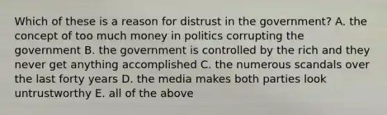 Which of these is a reason for distrust in the government? A. the concept of too much money in politics corrupting the government B. the government is controlled by the rich and they never get anything accomplished C. the numerous scandals over the last forty years D. the media makes both parties look untrustworthy E. all of the above