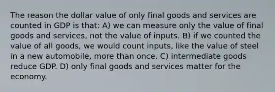 The reason the dollar value of only final goods and services are counted in GDP is that: A) we can measure only the value of final goods and services, not the value of inputs. B) if we counted the value of all goods, we would count inputs, like the value of steel in a new automobile, <a href='https://www.questionai.com/knowledge/keWHlEPx42-more-than' class='anchor-knowledge'>more than</a> once. C) intermediate goods reduce GDP. D) only final goods and services matter for the economy.