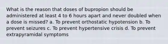 What is the reason that doses of bupropion should be administered at least 4 to 6 hours apart and never doubled when a dose is missed? a. To prevent orthostatic hypotension b. To prevent seizures c. To prevent hypertensive crisis d. To prevent extrapyramidal symptoms