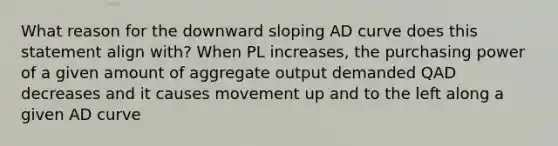 What reason for the downward sloping AD curve does this statement align with? When PL increases, the purchasing power of a given amount of aggregate output demanded QAD decreases and it causes movement up and to the left along a given AD curve