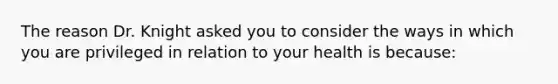 The reason Dr. Knight asked you to consider the ways in which you are privileged in relation to your health is because: