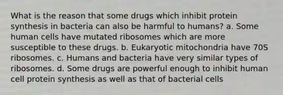 What is the reason that some drugs which inhibit protein synthesis in bacteria can also be harmful to humans? a. Some human cells have mutated ribosomes which are more susceptible to these drugs. b. Eukaryotic mitochondria have 70S ribosomes. c. Humans and bacteria have very similar types of ribosomes. d. Some drugs are powerful enough to inhibit human cell protein synthesis as well as that of bacterial cells