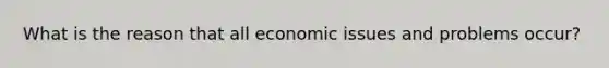 What is the reason that all economic issues and problems occur?