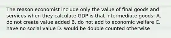 The reason economist include only the value of final goods and services when they calculate GDP is that intermediate goods: A. do not create value added B. do not add to economic welfare C. have no social value D. would be double counted otherwise