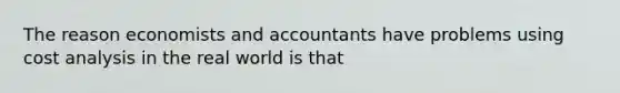 The reason economists and accountants have problems using cost analysis in the real world is that