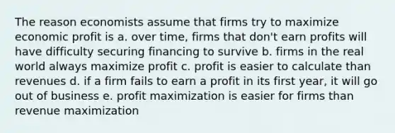 The reason economists assume that firms try to maximize economic profit is a. over time, firms that don't earn profits will have difficulty securing financing to survive b. firms in the real world always maximize profit c. profit is easier to calculate than revenues d. if a firm fails to earn a profit in its first year, it will go out of business e. <a href='https://www.questionai.com/knowledge/kI8oyZMVJk-profit-maximization' class='anchor-knowledge'>profit maximization</a> is easier for firms than revenue maximization