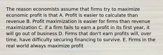 The reason economists assume that firms try to maximize economic profit is that A. Profit is easier to calculate than revenue B. <a href='https://www.questionai.com/knowledge/kI8oyZMVJk-profit-maximization' class='anchor-knowledge'>profit maximization</a> is easier for firms than revenue maximization C. if a firm fails to earn a profit in its first year, it will go out of business D. Firms that don't earn profits will, over time, have difficulty securing financing to survive. E. Firms in the real world always maximize profit