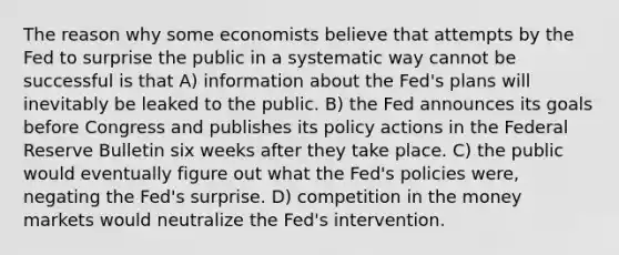 The reason why some economists believe that attempts by the Fed to surprise the public in a systematic way cannot be successful is that A) information about the Fed's plans will inevitably be leaked to the public. B) the Fed announces its goals before Congress and publishes its policy actions in the Federal Reserve Bulletin six weeks after they take place. C) the public would eventually figure out what the Fed's policies were, negating the Fed's surprise. D) competition in the money markets would neutralize the Fed's intervention.