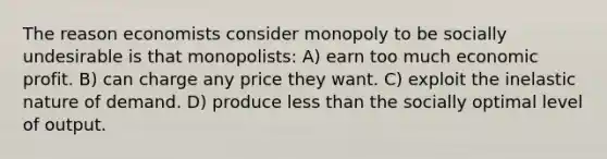 The reason economists consider monopoly to be socially undesirable is that monopolists: A) earn too much economic profit. B) can charge any price they want. C) exploit the inelastic nature of demand. D) produce less than the socially optimal level of output.