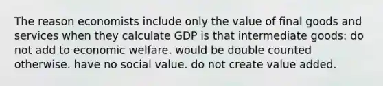 The reason economists include only the value of final goods and services when they calculate GDP is that intermediate goods: do not add to economic welfare. would be double counted otherwise. have no social value. do not create value added.