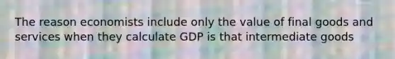 The reason economists include only the value of final goods and services when they calculate GDP is that intermediate goods