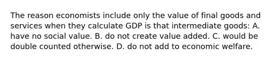 The reason economists include only the value of final goods and services when they calculate GDP is that intermediate goods: A. have no social value. B. do not create value added. C. would be double counted otherwise. D. do not add to economic welfare.