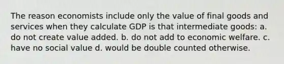 The reason economists include only the value of final goods and services when they calculate GDP is that intermediate goods: a. do not create value added. b. do not add to economic welfare. c. have no social value d. would be double counted otherwise.