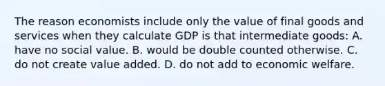 The reason economists include only the value of final goods and services when they calculate GDP is that intermediate goods: A. have no social value. B. would be double counted otherwise. C. do not create value added. D. do not add to economic welfare.