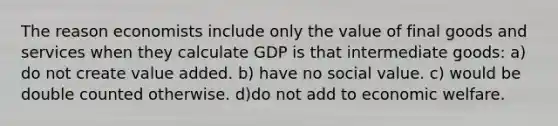 The reason economists include only the value of final goods and services when they calculate GDP is that intermediate goods: a) do not create value added. b) have no social value. c) would be double counted otherwise. d)do not add to economic welfare.