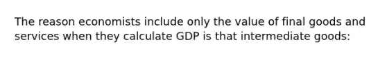 The reason economists include only the value of final goods and services when they calculate GDP is that intermediate goods: