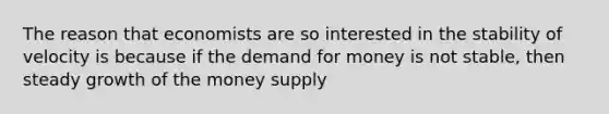 The reason that economists are so interested in the stability of velocity is because if <a href='https://www.questionai.com/knowledge/klIDlybqd8-the-demand-for-money' class='anchor-knowledge'>the demand for money</a> is not stable, then steady growth of the money supply