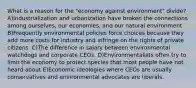 What is a reason for the "economy against environment" divide? A)Industrialization and urbanization have broken the connections among ourselves, our economies, and our natural environment B)Frequently environmental policies force choices because they add more costs for industry and infringe on the rights of private citizens. C)The difference in salary between environmental watchdogs and corporate CEOs. D)Environmentalists often try to limit the economy to protect species that most people have not heard about E)Economic ideologies where CEOs are usually conservatives and environmental advocates are liberals.