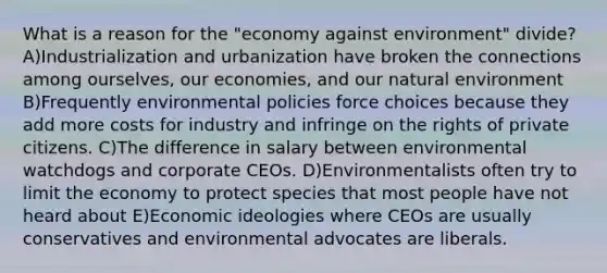 What is a reason for the "economy against environment" divide? A)Industrialization and urbanization have broken the connections among ourselves, our economies, and our natural environment B)Frequently environmental policies force choices because they add more costs for industry and infringe on the rights of private citizens. C)The difference in salary between environmental watchdogs and corporate CEOs. D)Environmentalists often try to limit the economy to protect species that most people have not heard about E)Economic ideologies where CEOs are usually conservatives and environmental advocates are liberals.