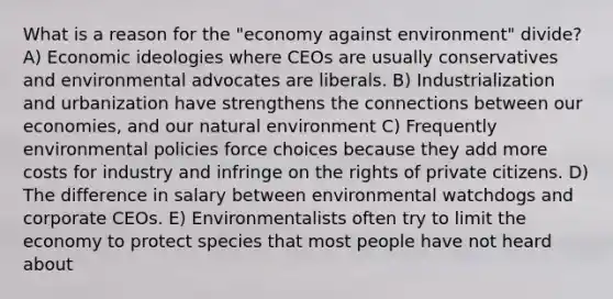 What is a reason for the "economy against environment" divide? A) Economic ideologies where CEOs are usually conservatives and environmental advocates are liberals. B) Industrialization and urbanization have strengthens the connections between our economies, and our natural environment C) Frequently environmental policies force choices because they add more costs for industry and infringe on the rights of private citizens. D) The difference in salary between environmental watchdogs and corporate CEOs. E) Environmentalists often try to limit the economy to protect species that most people have not heard about