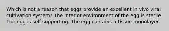 Which is not a reason that eggs provide an excellent in vivo viral cultivation system? The interior environment of the egg is sterile. The egg is self-supporting. The egg contains a tissue monolayer.