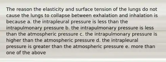 The reason the elasticity and surface tension of the lungs do not cause the lungs to collapse between exhalation and inhalation is because a. the intrapleural pressure is less than the intrapulmonary pressure b. the intrapulmonary pressure is less than the atmospheric pressure c. the intrapulmonary pressure is higher than the atmospheric pressure d. the intrapleural pressure is greater than the atmospheric pressure e. more than one of the above