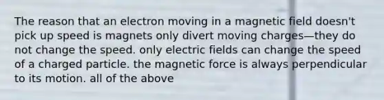 The reason that an electron moving in a magnetic field doesn't pick up speed is magnets only divert moving charges—they do not change the speed. only electric fields can change the speed of a charged particle. the magnetic force is always perpendicular to its motion. all of the above