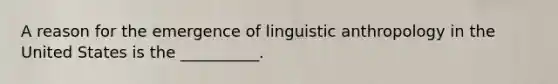 A reason for the emergence of linguistic anthropology in the United States is the __________.