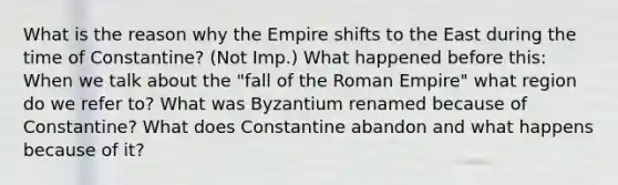 What is the reason why the Empire shifts to the East during the time of Constantine? (Not Imp.) What happened before this: When we talk about the "fall of the Roman Empire" what region do we refer to? What was Byzantium renamed because of Constantine? What does Constantine abandon and what happens because of it?