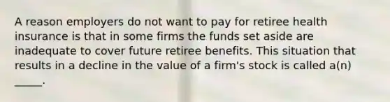 A reason employers do not want to pay for retiree health insurance is that in some firms the funds set aside are inadequate to cover future retiree benefits. This situation that results in a decline in the value of a firm's stock is called a(n) _____.