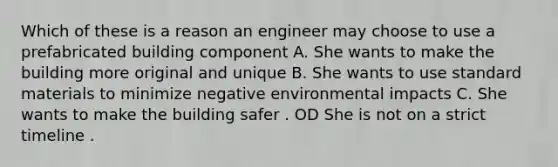 Which of these is a reason an engineer may choose to use a prefabricated building component A. She wants to make the building more original and unique B. She wants to use standard materials to minimize negative environmental impacts C. She wants to make the building safer . OD She is not on a strict timeline .