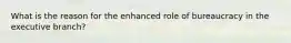 What is the reason for the enhanced role of bureaucracy in the executive branch?