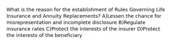 What is the reason for the establishment of Rules Governing Life Insurance and Annuity Replacements? A)Lessen the chance for misrepresentation and incomplete disclosure B)Regulate insurance rates C)Protect the interests of the insurer D)Protect the interests of the beneficiary