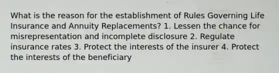 What is the reason for the establishment of Rules Governing Life Insurance and Annuity Replacements? 1. Lessen the chance for misrepresentation and incomplete disclosure 2. Regulate insurance rates 3. Protect the interests of the insurer 4. Protect the interests of the beneficiary