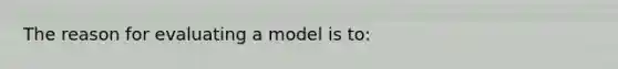 The reason for evaluating a model is to: