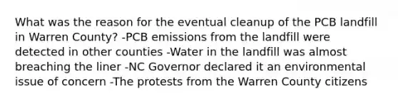 What was the reason for the eventual cleanup of the PCB landfill in Warren County? -PCB emissions from the landfill were detected in other counties -Water in the landfill was almost breaching the liner -NC Governor declared it an environmental issue of concern -The protests from the Warren County citizens