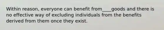 Within reason, everyone can benefit from____goods and there is no effective way of excluding individuals from the benefits derived from them once they exist.